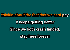 thinkin about the fact that we cant pay
It keeps getting better
Since we both crash landed,

stay here forever