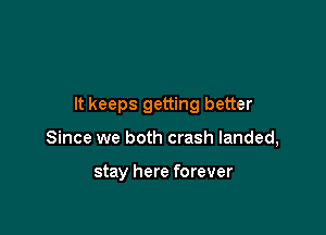 It keeps getting better

Since we both crash landed,

stay here forever