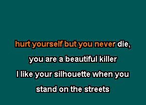 hurt yourself but you never die,

you are a beautiful killer

I like your silhouette when you

stand on the streets