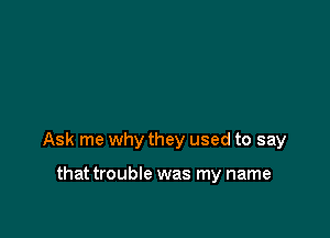 Ask me why they used to say

that trouble was my name