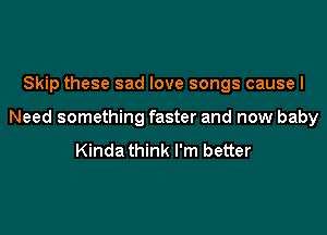 Skip these sad love songs causel

Need something faster and now baby
Kinda think I'm better