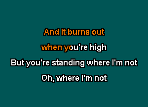 And it burns out

when you're high

Butyou're standing where I'm not

Oh, where I'm not