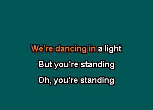 We're dancing in a light

But you're standing

Oh, you're standing