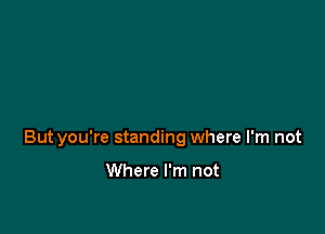 Butyou're standing where I'm not

Where I'm not