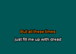 But all these times

just fill me up with dread