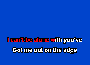 I can't be alone with you've

Got me out on the edge