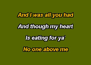 And! was a you had

And though my heart

Is eating for ya'

No one above me