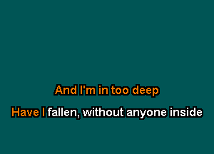 And I'm in too deep

Have I fallen, without anyone inside