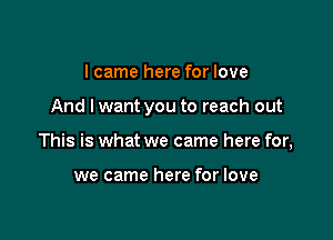 I came here for love

And lwant you to reach out

This is what we came here for,

we came here for love