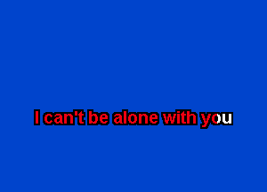 I can't be alone with you