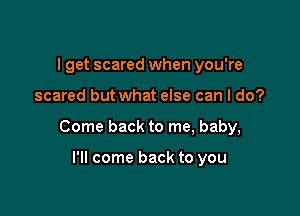 I get scared when you're

scared but what else can I do?

Come back to me, baby,

I'll come back to you