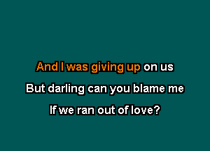 And lwas giving up on us

But darling can you blame me

lfwe ran out of love?