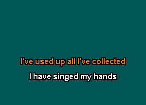 I've used up all I've collected

l have singed my hands