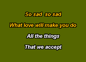 So sad so sad
What love will make you do

All the things

That we accept