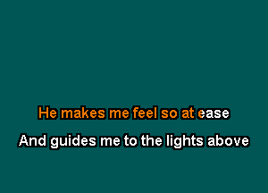 He makes me feel so at ease

And guides me to the lights above