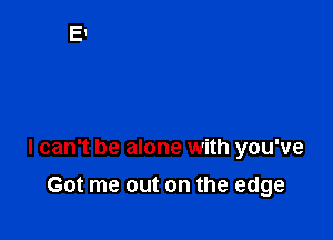 I can't be alone with you've

Got me out on the edge