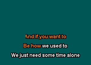 And if you want to

Be how we used to

We just need some time alone