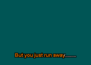 But you just run away .........