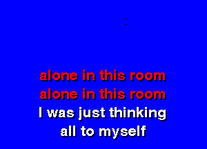 l was just thinking
all to myself