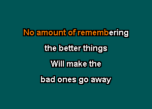 No amount of remembering

the better things
Will make the

bad ones 90 away