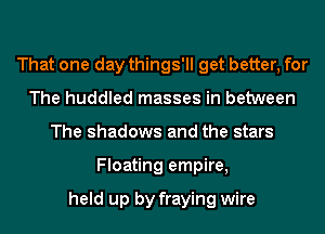 That one day things'll get better, for
The huddled masses in between
The shadows and the stars
Floating empire,

held up by fraying wire