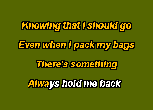 Knowing that I shouId go
Even when I pack my bags

There's something

Always hold me back