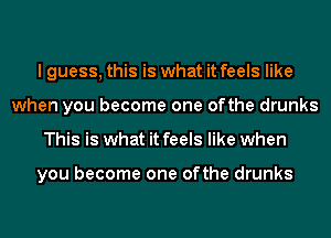 I guess, this is what it feels like
when you become one ofthe drunks
This is what it feels like when

you become one ofthe drunks