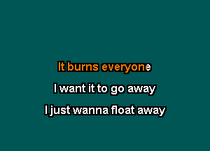 It burns everyone

I want it to go away

ljust wanna float away