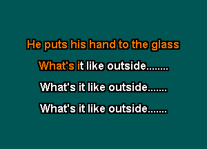 He puts his hand to the glass

What's it like outside ........
What's it like outside .......
What's it like outside .......