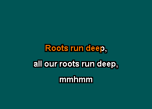 Roots run deep,

all our roots run deep,

mmhmm