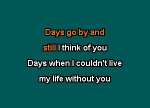 Days go by and

still I think ofyou
Days when I couldn't live

my life without you