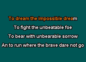 To dream the impossible dream
To fight the unbeatable foe
To bear with unbearable sorrow

An to run where the brave dare not go