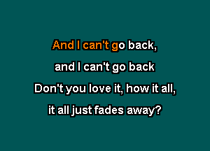 And I can't go back,
and I can't go back

Don't you love it. how it all,

it alljust fades away?