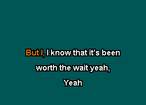 But I, I know that it's been

worth the wait yeah,
Yeah