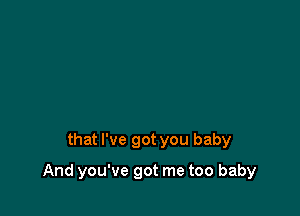 that I've got you baby

And you've got me too baby