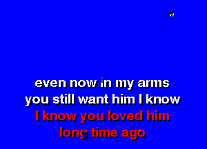 even now .n my arms
you still want him I know