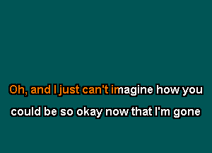 Oh, and Ijust can't imagine how you

could be so okay now that I'm gone