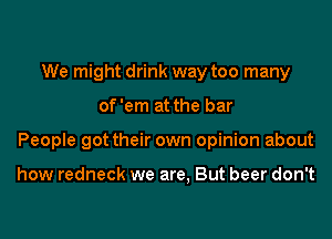 We might drink way too many
of'em at the bar
People got their own opinion about

how redneck we are, But beer don't