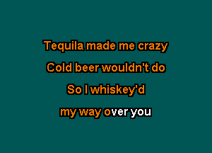Tequila made me crazy

Cold beer wouldn't do
So I whiskey'd

my way over you