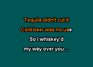 Tequila didn't cut it

Cold beer was no use

So I whiskey'd

my way over you....