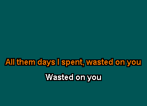 All them days I spent. wasted on you

Wasted on you