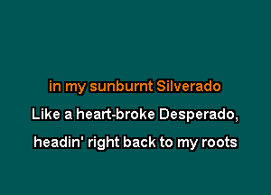 in my sunburnt Silverado

Like a heart-broke Desperado,

headin' right back to my roots