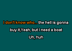 I don't know who... the hell is gonna

buy it,Yeah, but I need a boat
Uh, huh