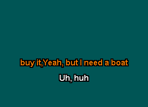 buy it,Yeah, but I need a boat
Uh, huh