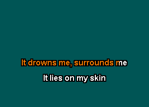 It drowns me, surrounds me

It lies on my skin