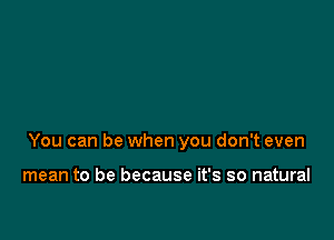 You can be when you don't even

mean to be because it's so natural