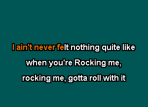 I ain't never felt nothing quite like

when you're Rocking me,

rocking me. gotta roll with it