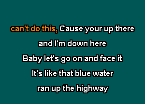 can't do this, Cause your up there

and I'm down here
Baby let's go on and face it
It's like that blue water

ran up the highway