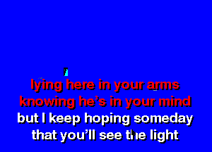 but I keep hoping someday
that you, see the light