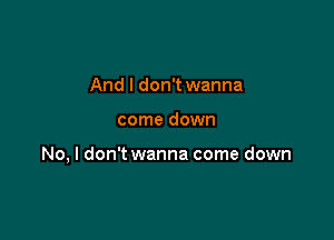 And I don't wanna

come down

No, I don't wanna come down